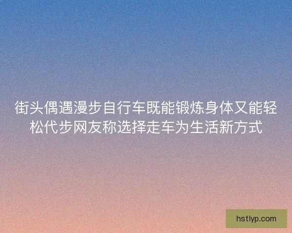 街头偶遇漫步自行车既能锻炼身体又能轻松代步网友称选择走车为生活新方式 街头偶遇漫步自行车既能锻炼身体又能轻松代步网友称选择走车为生活新方式