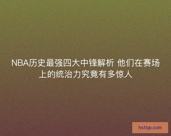 NBA历史最强四大中锋解析 他们在赛场上的统治力究竟有多惊人