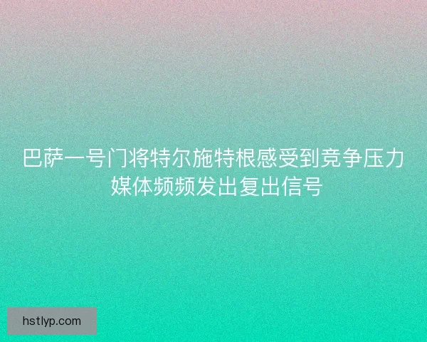 巴萨一号门将特尔施特根感受到竞争压力 媒体频频发出复出信号