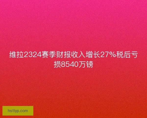 维拉2324赛季财报收入增长27%税后亏损8540万镑 维拉2324赛季财报收入增长27%税后亏损8540万镑