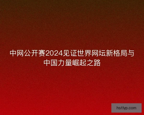 中网公开赛2024见证世界网坛新格局与中国力量崛起之路