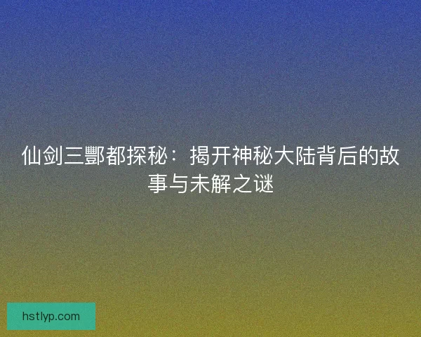 仙剑三酆都探秘：揭开神秘大陆背后的故事与未解之谜