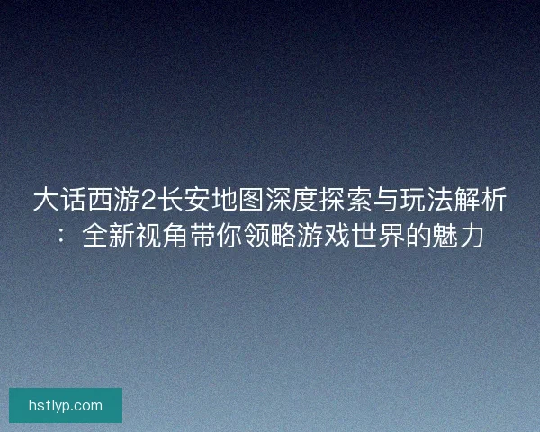 大话西游2长安地图深度探索与玩法解析：全新视角带你领略游戏世界的魅力