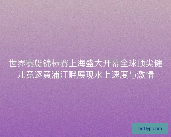 世界赛艇锦标赛上海盛大开幕全球顶尖健儿竞逐黄浦江畔展现水上速度与激情