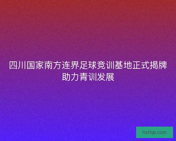 四川国家南方连界足球竞训基地正式揭牌助力青训发展