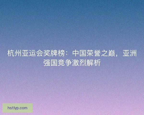 杭州亚运会奖牌榜：中国荣誉之巅，亚洲强国竞争激烈解析