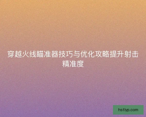 穿越火线瞄准器技巧与优化攻略提升射击精准度