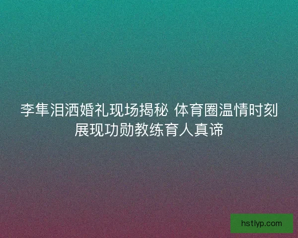 李隼泪洒婚礼现场揭秘 体育圈温情时刻展现功勋教练育人真谛 李隼泪洒婚礼现场揭秘 体育圈温情时刻展现功勋教练育人真谛
