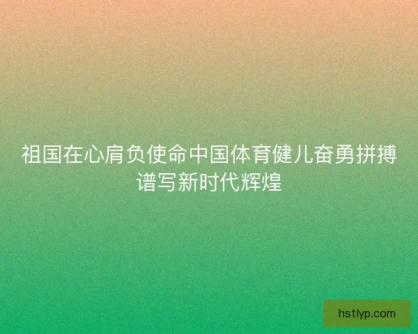 祖国在心肩负使命中国体育健儿奋勇拼搏谱写新时代辉煌