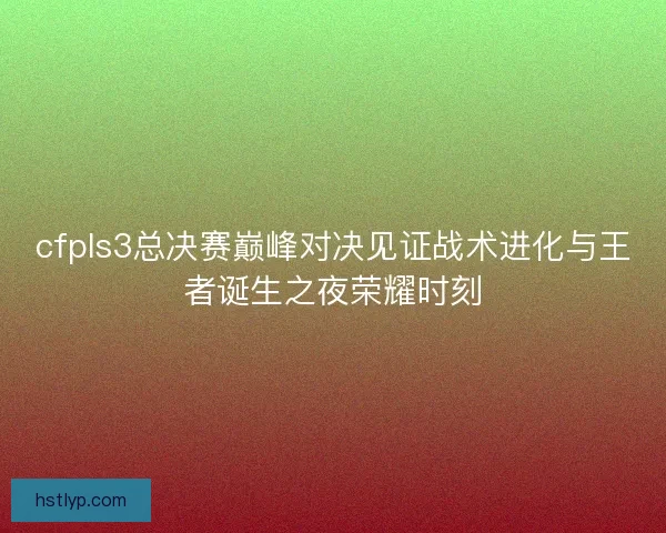 cfpls3总决赛巅峰对决见证战术进化与王者诞生之夜荣耀时刻