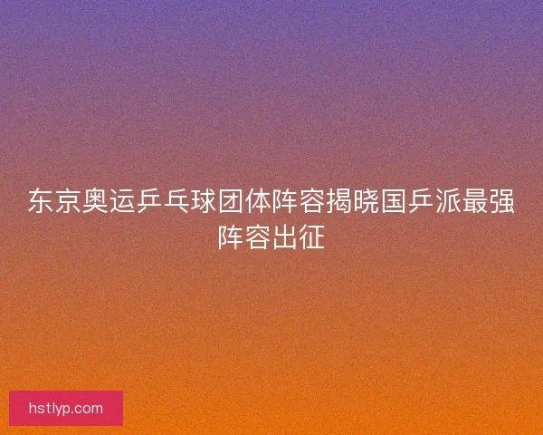 东京奥运乒乓球团体阵容揭晓国乒派最强阵容出征