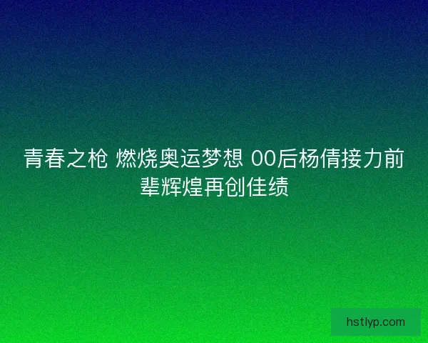 青春之枪 燃烧奥运梦想 00后杨倩接力前辈辉煌再创佳绩