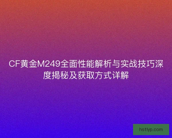 CF黄金M249全面性能解析与实战技巧深度揭秘及获取方式详解