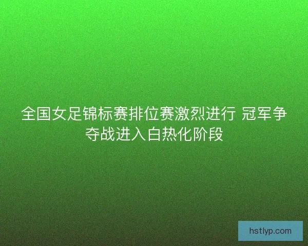 全国女足锦标赛排位赛激烈进行 冠军争夺战进入白热化阶段