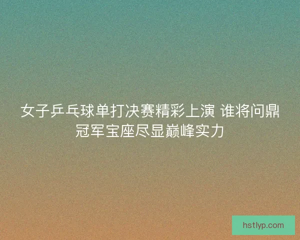 女子乒乓球单打决赛精彩上演 谁将问鼎冠军宝座尽显巅峰实力