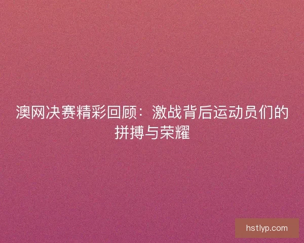 澳网决赛精彩回顾：激战背后运动员们的拼搏与荣耀