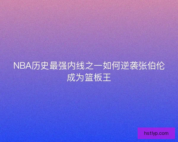 NBA历史最强内线之一如何逆袭张伯伦成为篮板王 NBA历史最强内线之一如何逆袭张伯伦成为篮板王