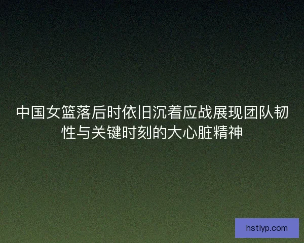 中国女篮落后时依旧沉着应战展现团队韧性与关键时刻的大心脏精神 中国女篮落后时依旧沉着应战展现团队韧性与关键时刻的大心脏精神