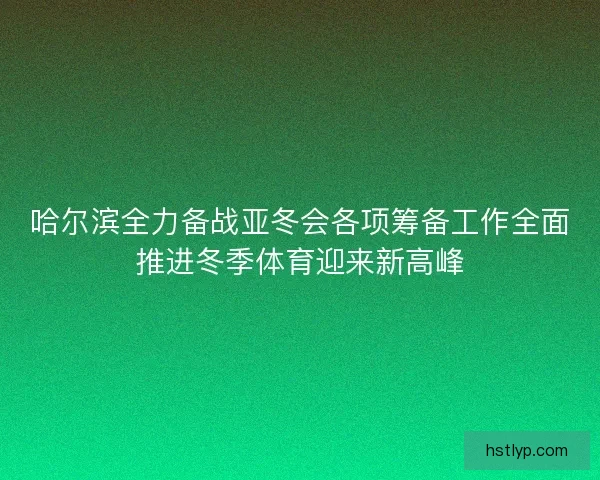 哈尔滨全力备战亚冬会各项筹备工作全面推进冬季体育迎来新高峰