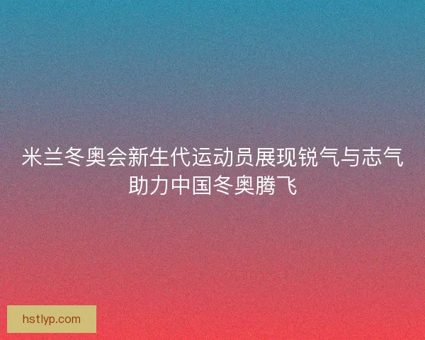 米兰冬奥会新生代运动员展现锐气与志气助力中国冬奥腾飞