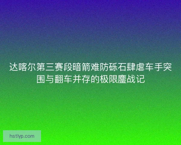 达喀尔第三赛段暗箭难防砾石肆虐车手突围与翻车并存的极限鏖战记 达喀尔第三赛段暗箭难防砾石肆虐车手突围与翻车并存的极限鏖战记