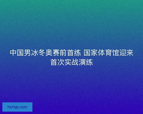 中国男冰冬奥赛前首练 国家体育馆迎来首次实战演练
