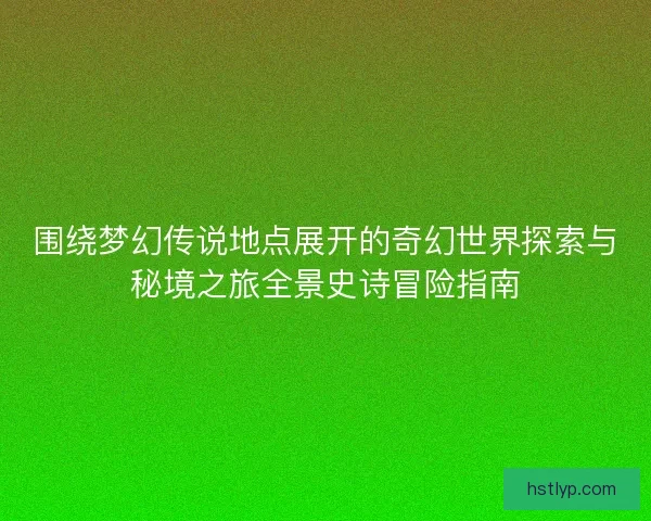 围绕梦幻传说地点展开的奇幻世界探索与秘境之旅全景史诗冒险指南 围绕梦幻传说地点展开的奇幻世界探索与秘境之旅全景史诗冒险指南