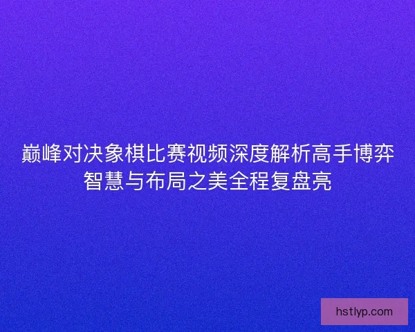 巅峰对决象棋比赛视频深度解析高手博弈智慧与布局之美全程复盘亮
