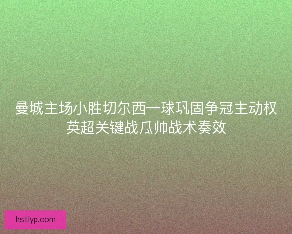 曼城主场小胜切尔西一球巩固争冠主动权英超关键战瓜帅战术奏效 曼城主场小胜切尔西一球巩固争冠主动权英超关键战瓜帅战术奏效