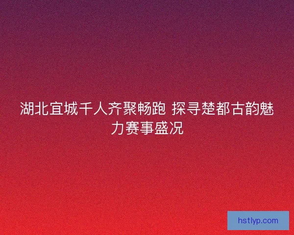 湖北宜城千人齐聚畅跑 探寻楚都古韵魅力赛事盛况