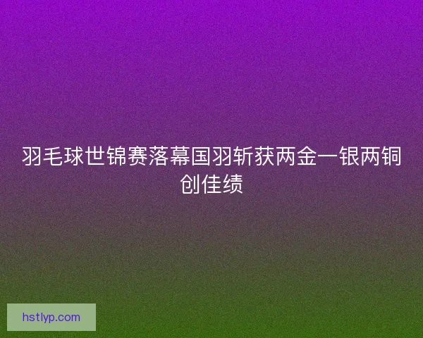羽毛球世锦赛落幕国羽斩获两金一银两铜创佳绩 羽毛球世锦赛落幕国羽斩获两金一银两铜创佳绩