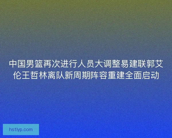 中国男篮再次进行人员大调整易建联郭艾伦王哲林离队新周期阵容重建全面启动 中国男篮再次进行人员大调整易建联郭艾伦王哲林离队新周期阵容重建全面启动