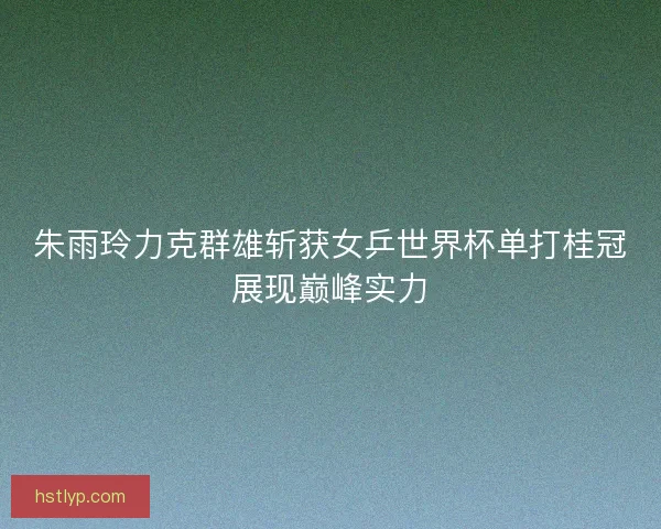 朱雨玲力克群雄斩获女乒世界杯单打桂冠展现巅峰实力