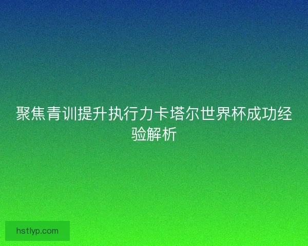 聚焦青训提升执行力卡塔尔世界杯成功经验解析