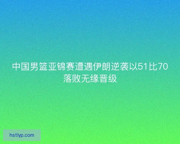 中国男篮亚锦赛遭遇伊朗逆袭以51比70落败无缘晋级