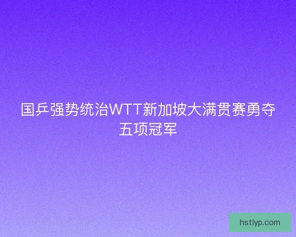国乒强势统治WTT新加坡大满贯赛勇夺五项冠军 国乒强势统治WTT新加坡大满贯赛勇夺五项冠军