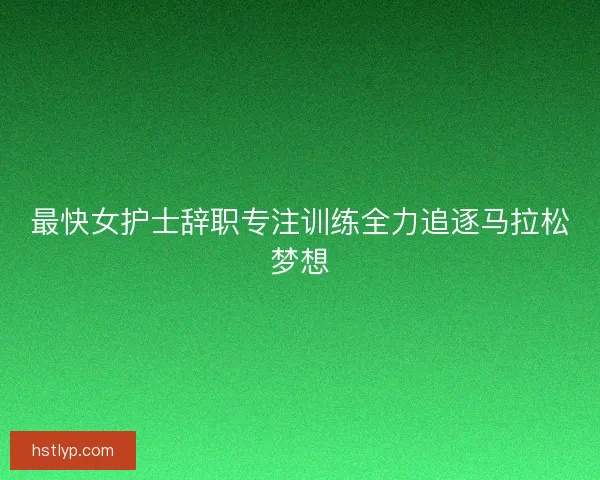 最快女护士辞职专注训练全力追逐马拉松梦想 最快女护士辞职专注训练全力追逐马拉松梦想