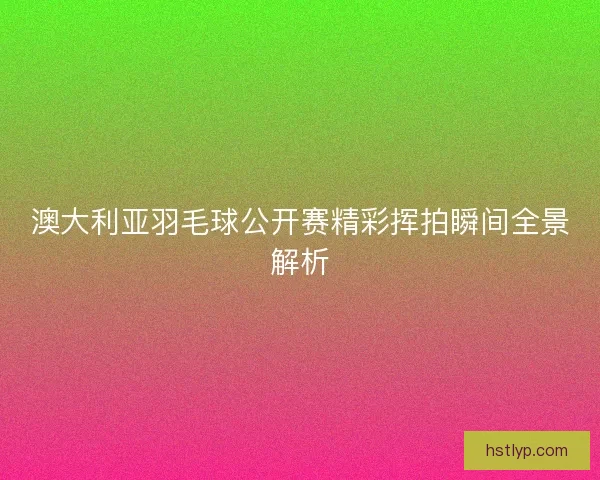澳大利亚羽毛球公开赛精彩挥拍瞬间全景解析