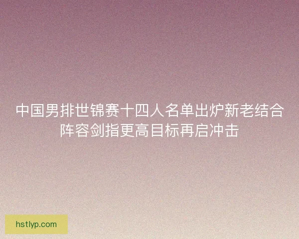 中国男排世锦赛十四人名单出炉新老结合阵容剑指更高目标再启冲击 中国男排世锦赛十四人名单出炉新老结合阵容剑指更高目标再启冲击