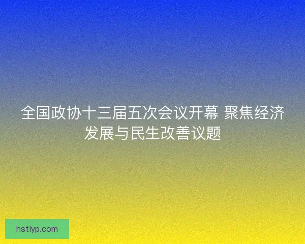 全国政协十三届五次会议开幕 聚焦经济发展与民生改善议题 全国政协十三届五次会议开幕 聚焦经济发展与民生改善议题