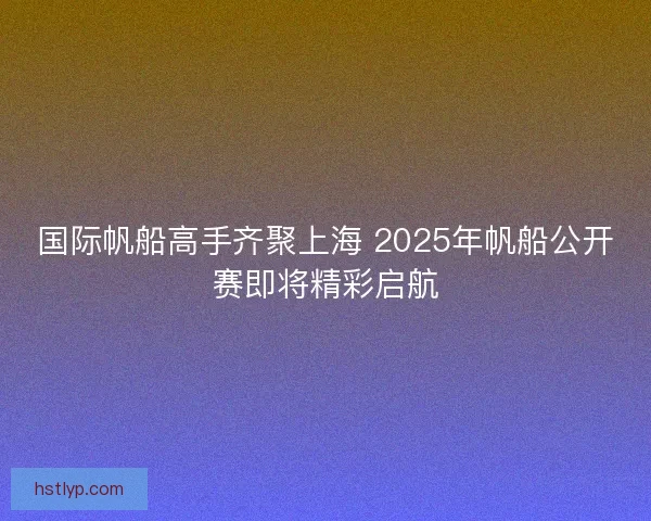 国际帆船高手齐聚上海 2025年帆船公开赛即将精彩启航 国际帆船高手齐聚上海 2025年帆船公开赛即将精彩启航