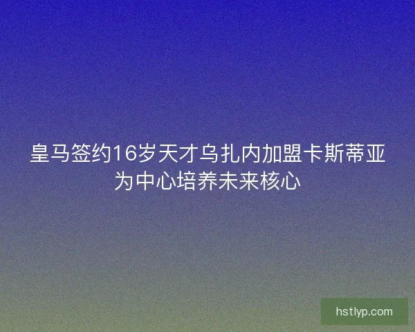 皇马签约16岁天才乌扎内加盟卡斯蒂亚为中心培养未来核心